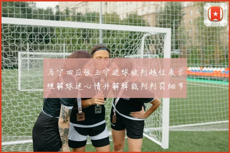 马宁回应张玉宁进球被判越位表示理解球迷心情并解释裁判判罚细节