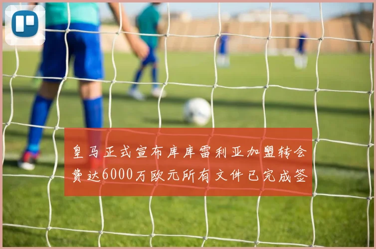 皇马正式宣布库库雷利亚加盟转会费达6000万欧元所有文件已完成签署