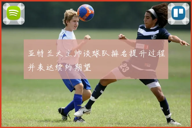 亚特兰大主帅谈球队排名提升过程并表达续约期望