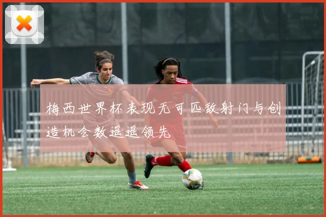 梅西世界杯表现无可匹敌射门与创造机会数遥遥领先