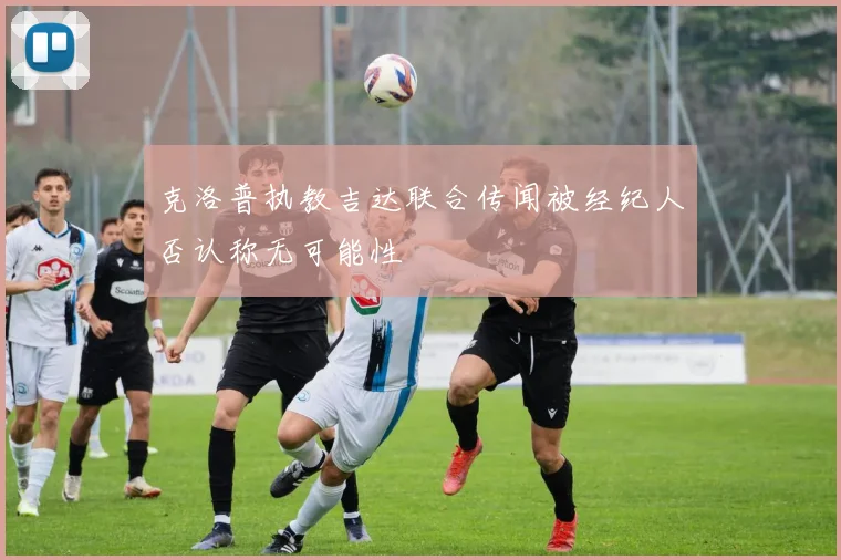 克洛普执教吉达联合传闻被经纪人否认称无可能性