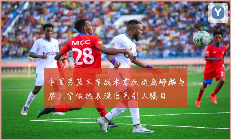 中国男篮末节战术需改进庞峥麟与廖三宁依然表现出色引人瞩目