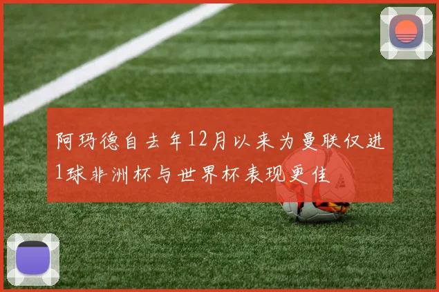 阿玛德自去年12月以来为曼联仅进1球非洲杯与世界杯表现更佳