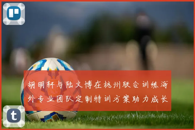 胡明轩与陆文博在杭州联合训练海外专业团队定制特训方案助力成长
