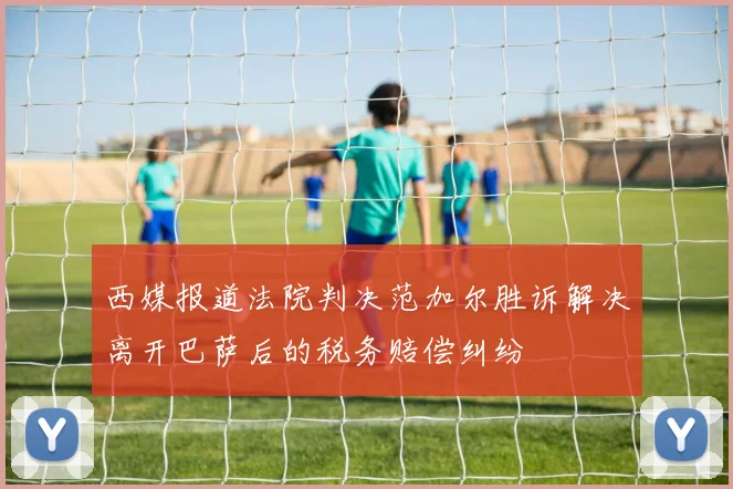 西媒报道法院判决范加尔胜诉解决离开巴萨后的税务赔偿纠纷