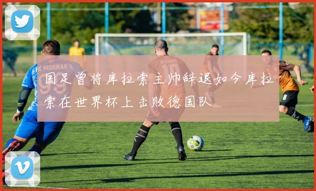 国足曾将库拉索主帅辞退如今库拉索在世界杯上击败德国队