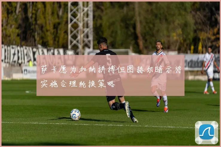 萨卡愿为加纳拼搏但图赫尔暗示将实施合理轮换策略