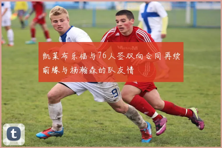 凯莱布乐福与76人签双向合同再续前缘与杨瀚森的队友情