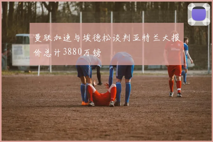 曼联加速与埃德松谈判亚特兰大报价总计3880万镑