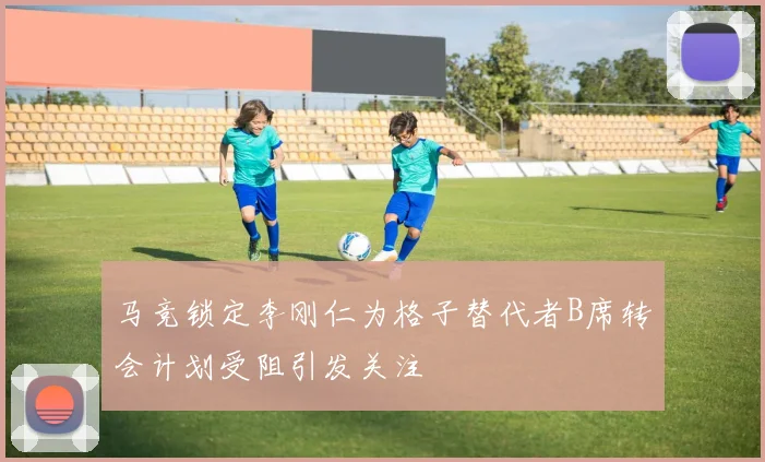 马竞锁定李刚仁为格子替代者B席转会计划受阻引发关注