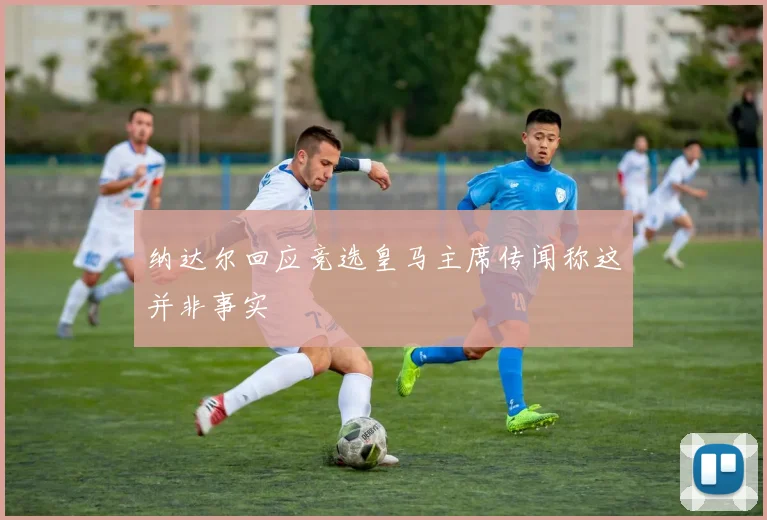 纳达尔回应竞选皇马主席传闻称这并非事实