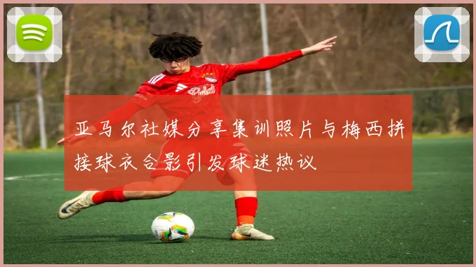 亚马尔社媒分享集训照片与梅西拼接球衣合影引发球迷热议