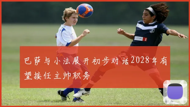 巴萨与小法展开初步对话2028年有望接任主帅职务