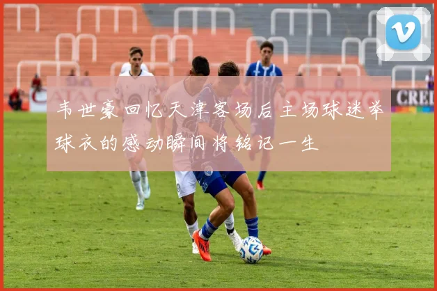 韦世豪回忆天津客场后主场球迷举球衣的感动瞬间将铭记一生