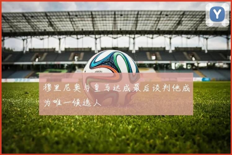 穆里尼奥与皇马达成最后谈判他成为唯一候选人