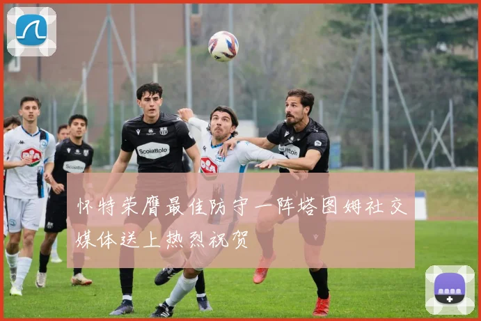 怀特荣膺最佳防守一阵塔图姆社交媒体送上热烈祝贺