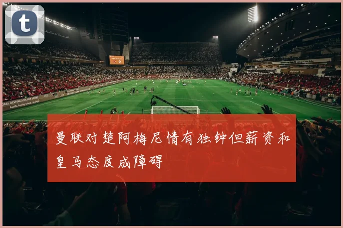 曼联对楚阿梅尼情有独钟但薪资和皇马态度成障碍