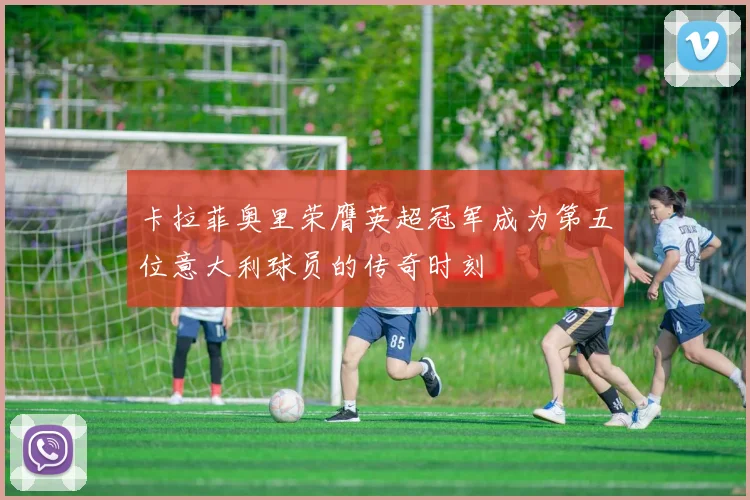 卡拉菲奥里荣膺英超冠军成为第五位意大利球员的传奇时刻