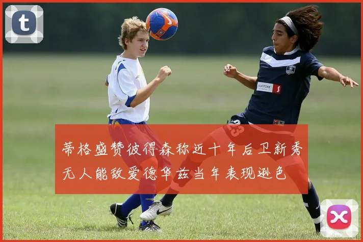 蒂格盛赞彼得森称近十年后卫新秀无人能敌爱德华兹当年表现逊色