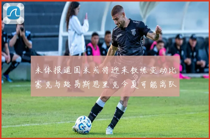 米体报道国米或将迎来教练变动比塞克与路易斯恩里克今夏可能离队