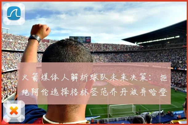 火箭媒体人解析球队未来决策：拒绝阿伦选择格林签范乔丹放弃哈登
