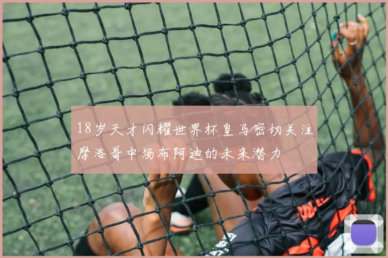 18岁天才闪耀世界杯皇马密切关注摩洛哥中场布阿迪的未来潜力