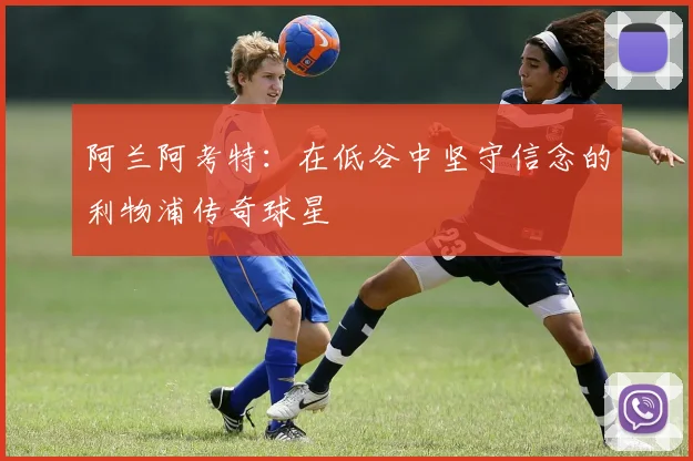 阿兰阿考特：在低谷中坚守信念的利物浦传奇球星
