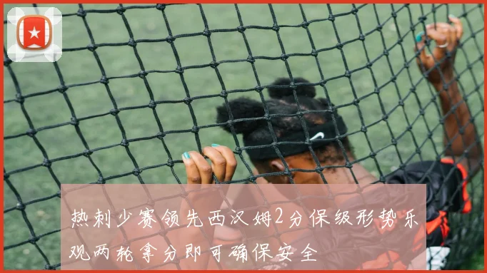 热刺少赛领先西汉姆2分保级形势乐观两轮拿分即可确保安全